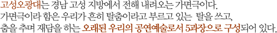 고성오광대는 경남 고성 지방에서 전해 내려오는 가면극이다.가면극이라 함은 우리가 흔히 탈춤이라고 부르고 있는  탈을 쓰고,춤을 추며 재담을 하는 오래된 우리의 공연예술로서 5과장으로 구성되어 있다.